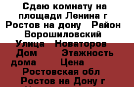 Сдаю комнату на площади Ленина г. Ростов-на-дону › Район ­ Ворошиловский › Улица ­ Новаторов › Дом ­ 4 › Этажность дома ­ 5 › Цена ­ 7 500 - Ростовская обл., Ростов-на-Дону г. Недвижимость » Квартиры аренда   . Ростовская обл.,Ростов-на-Дону г.